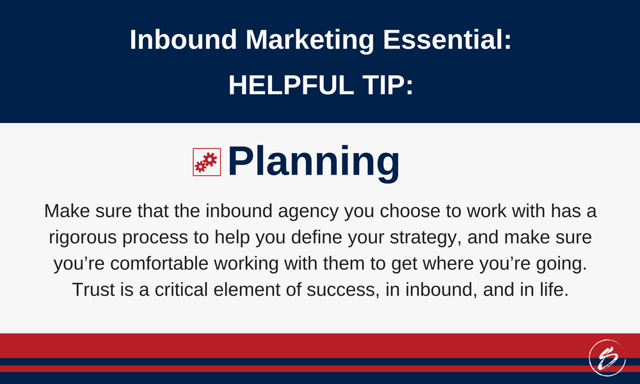 Make sure that the inbound agency you choose to work with has a rigorous process to help you define your strategy, and make sure you’re comfortable working with them to get where you’re going. Trust is a critical element of success, in inbound, and in life.