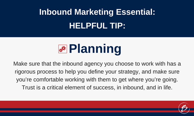 Make sure that the inbound agency you choose to work with has a rigorous process to help you define your strategy, and make sure you’re comfortable working with them to get where you’re going. Trust is a critical element of success, in inbound, and in life. Make sure that the inbound agency you choose to work with has a rigorous process to help you define your strategy, and make sure you’re comfortable working with them to get where you’re going. Trust is a critical element of success, in inbound, and in life.
