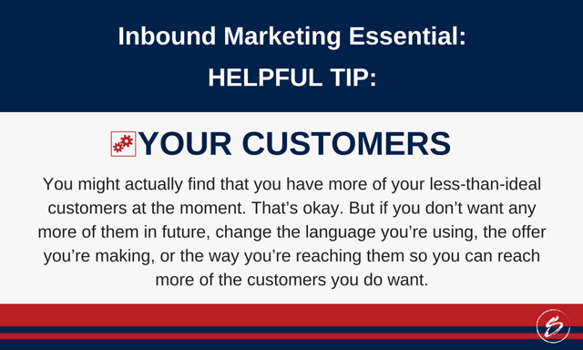 You might actually find that you have more of your less-than-ideal customers at the moment. That’s okay. But if you don’t want any more of them in future, change the language you’re using, the offer you’re making, or the way you’re reaching them so you can reach more of the customers you do want. You might actually find that you have more of your less-than-ideal customers at the moment. That’s okay. But if you don’t want any more of them in future, change the language you’re using, the offer you’re making, or the way you’re reaching them so you can reach more of the customers you do want.