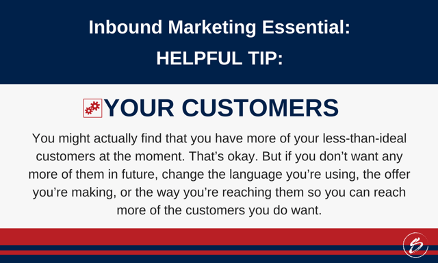 You might actually find that you have more of your less-than-ideal customers at the moment. That’s okay. But if you don’t want any more of them in future, change the language you’re using, the offer you’re making, or the way you’re reaching them so you can reach more of the customers you do want.