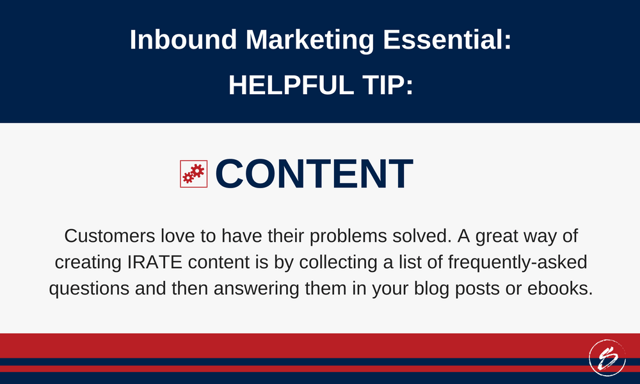 Customers love to have their problems solved. A great way of creating IRATE content is by collecting a list of frequently-asked questions and then answering them in your blog posts or ebooks. Customers love to have their problems solved. A great way of creating IRATE content is by collecting a list of frequently-asked questions and then answering them in your blog posts or ebooks.