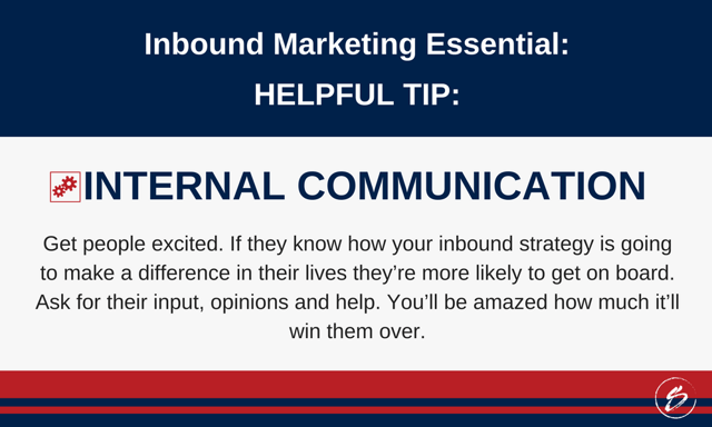 Get people excited. If they know how your inbound strategy is going to make a difference in their lives they’re more likely to get on board. Ask for their input, opinions and help. You’ll be amazed how much it’ll win them over. Get people excited. If they know how your inbound strategy is going to make a difference in their lives they’re more likely to get on board. Ask for their input, opinions and help. You’ll be amazed how much it’ll win them over.