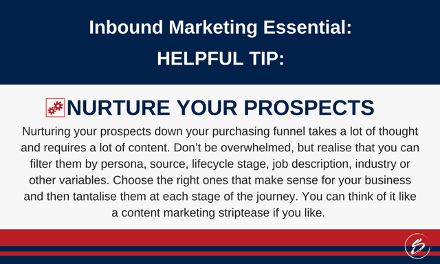 Nurturing your prospects down your purchasing funnel takes a lot of thought and requires a lot of content. Don’t be overwhelmed, but realise that you can filter them by persona, source, lifecycle stage, job description, industry or other variables. Choose the right ones that make sense for your business and then tantalise them at each stage of the journey. You can think of it like a content marketing striptease if you like.