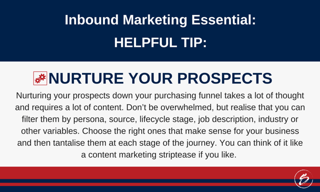 Nurturing your prospects down your purchasing funnel takes a lot of thought and requires a lot of content. Don’t be overwhelmed, but realise that you can filter them by persona, source, lifecycle stage, job description, industry or other variables. Choose the right ones that make sense for your business and then tantalise them at each stage of the journey. You can think of it like a content marketing striptease if you like. Nurturing your prospects down your purchasing funnel takes a lot of thought and requires a lot of content. Don’t be overwhelmed, but realise that you can filter them by persona, source, lifecycle stage, job description, industry or other variables. Choose the right ones that make sense for your business and then tantalise them at each stage of the journey. You can think of it like a content marketing striptease if you like.